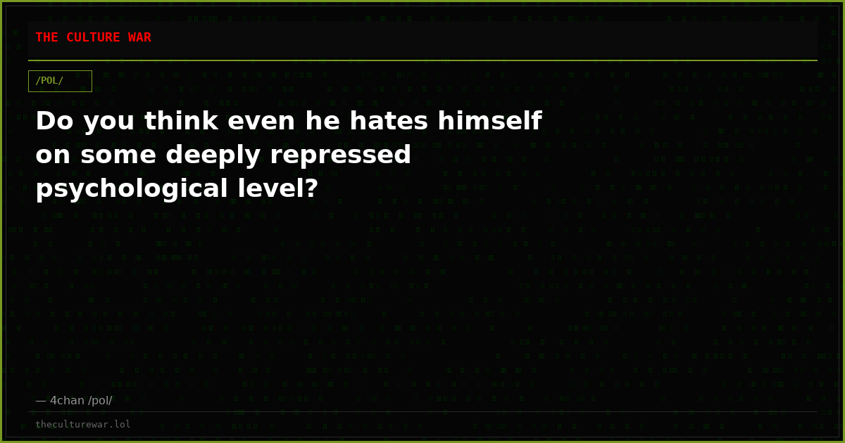 Do you think even he hates himself on some deeply repressed psychological level?