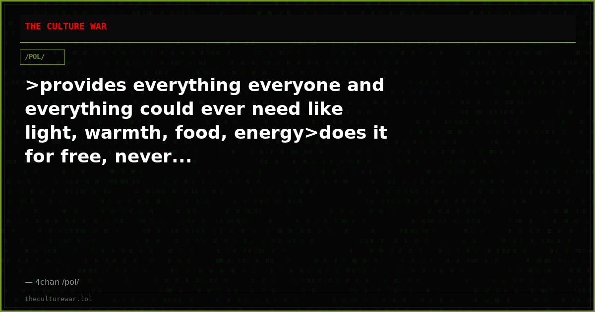 >provides everything everyone and everything could ever need like light, warmth, food, energy>does it for free, never...