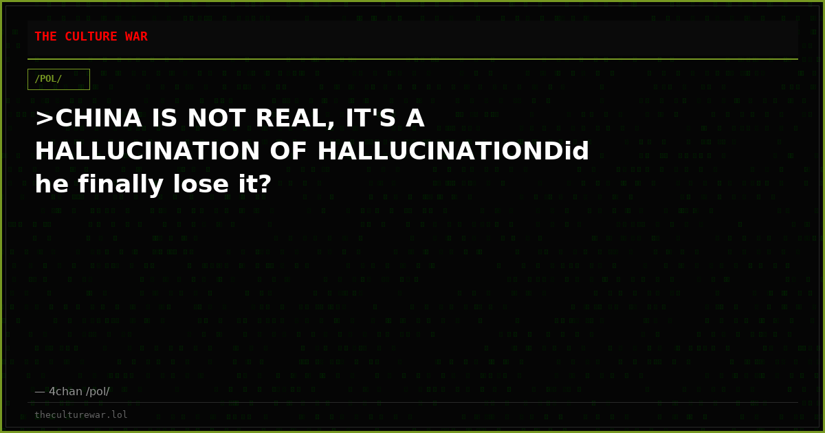 >CHINA IS NOT REAL, IT'S A HALLUCINATION OF HALLUCINATIONDid he finally lose it?