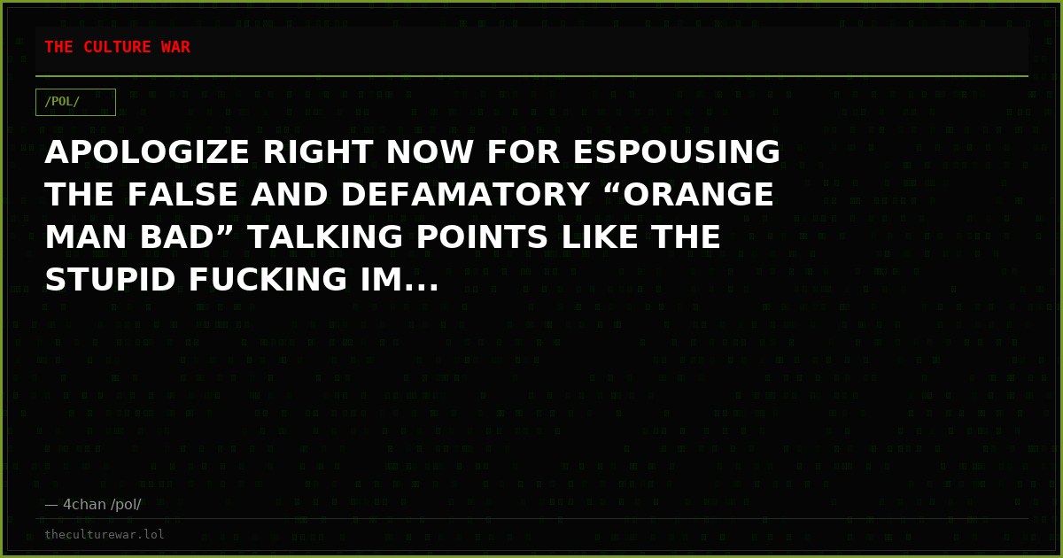 APOLOGIZE RIGHT NOW FOR ESPOUSING THE FALSE AND DEFAMATORY “ORANGE MAN BAD” TALKING POINTS LIKE THE STUPID FUCKING IM...