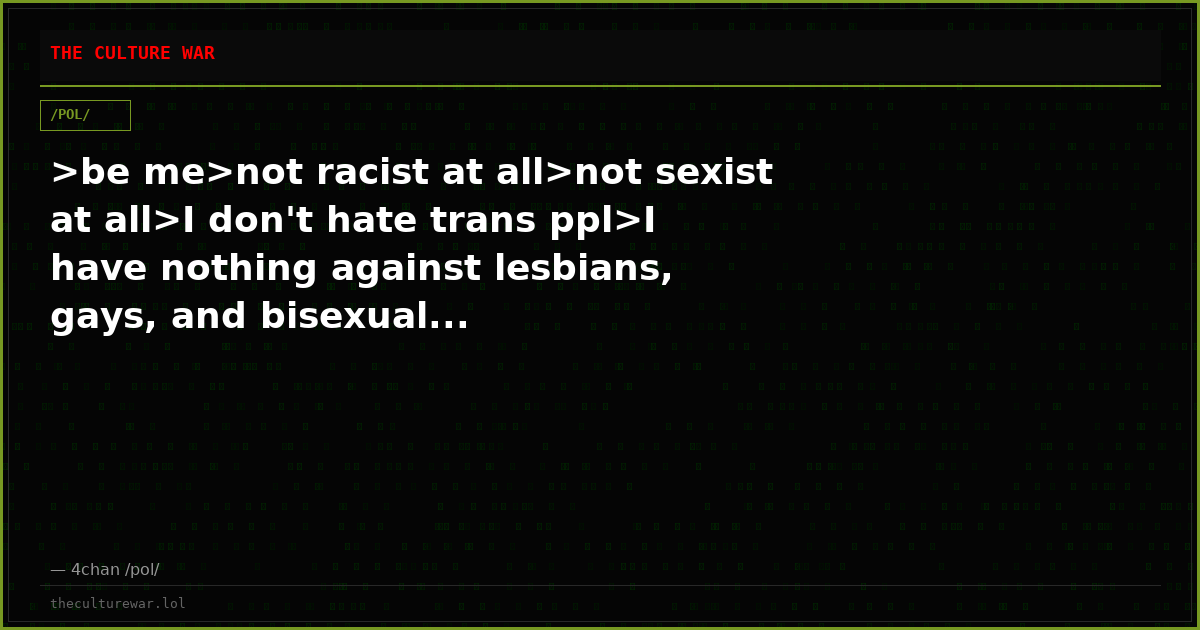>be me>not racist at all>not sexist at all>I don't hate trans ppl>I have nothing against lesbians, gays, and bisexual...