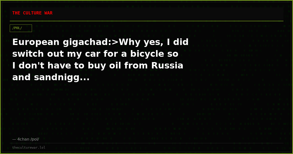 European gigachad:>Why yes, I did switch out my car for a bicycle so I don't have to buy oil from Russia and sandnigg...