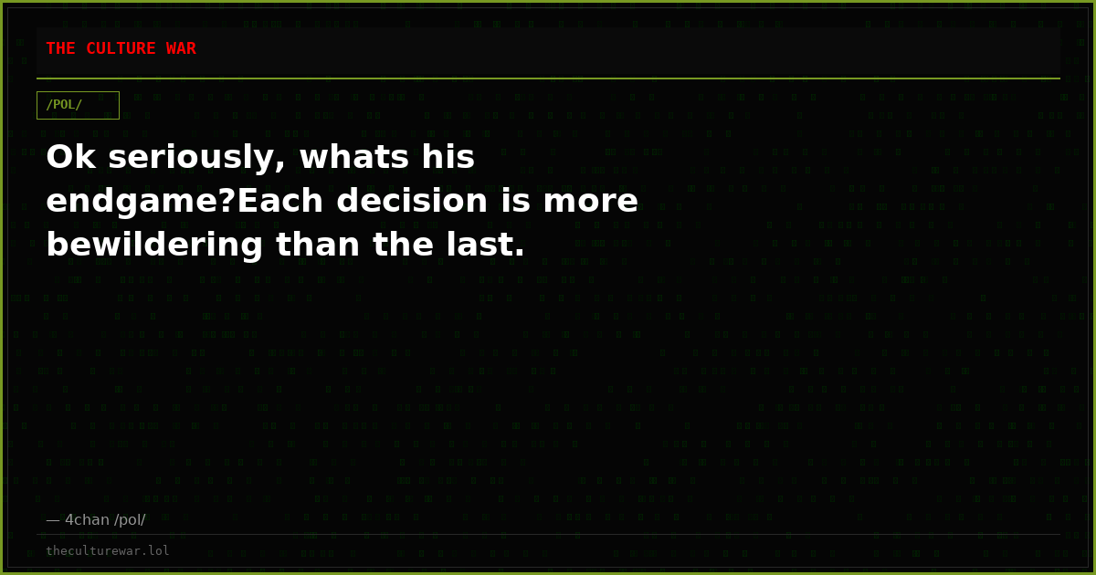 Ok seriously, whats his endgame?Each decision is more bewildering than the last.
