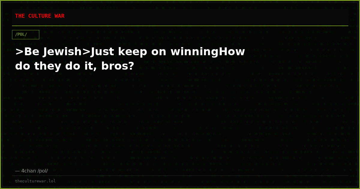>Be Jewish>Just keep on winningHow do they do it, bros?