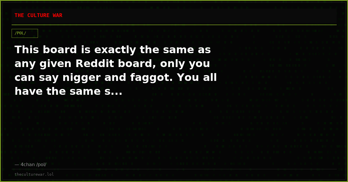 This board is exactly the same as any given Reddit board, only you can say nigger and faggot. You all have the same s...