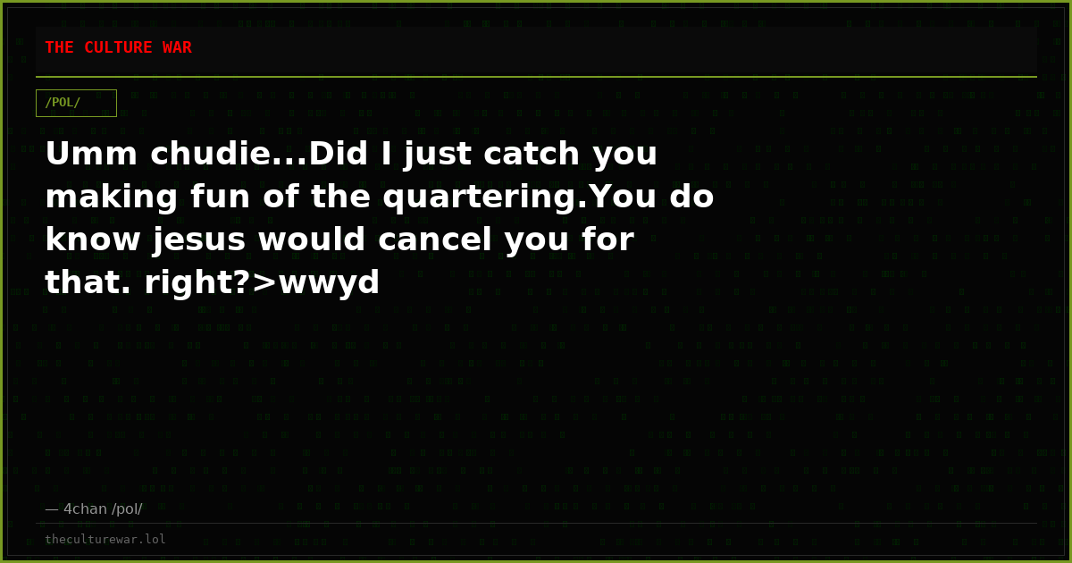 Umm chudie...Did I just catch you making fun of the quartering.You do know jesus would cancel you for that. right?>wwyd