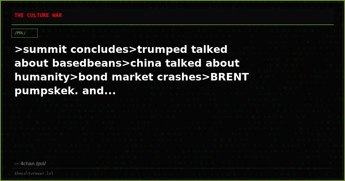 >summit concludes>trumped talked about basedbeans>china talked about humanity>bond market crashes>BRENT pumpskek. and...
