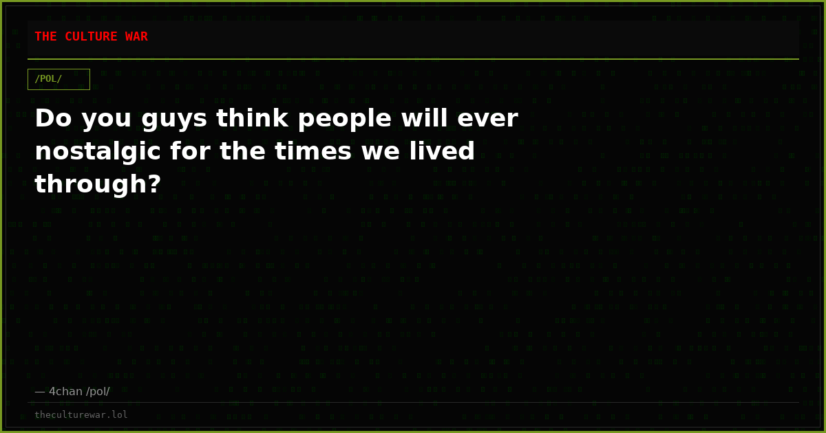 Do you guys think people will ever nostalgic for the times we lived through?