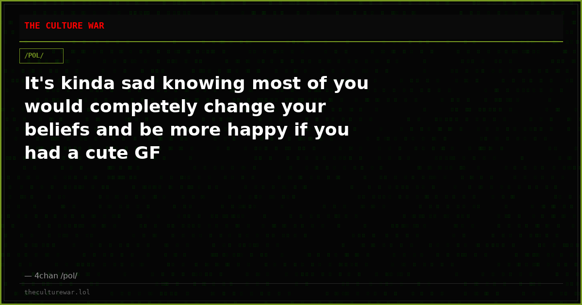 It's kinda sad knowing most of you would completely change your beliefs and be more happy if you had a cute GF
