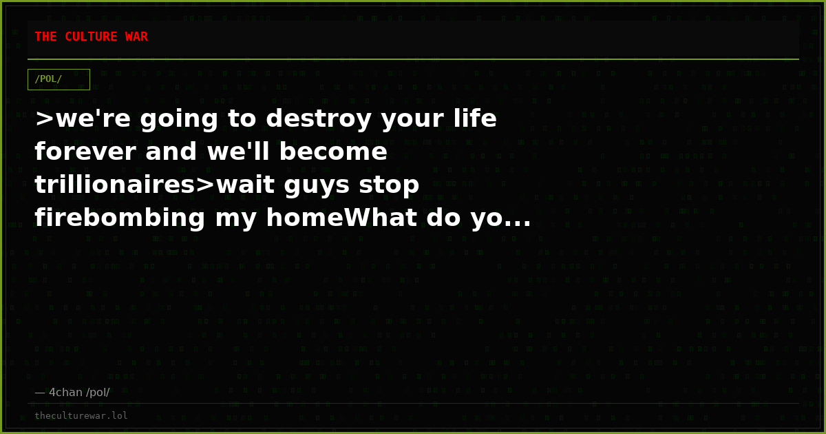 >we're going to destroy your life forever and we'll become trillionaires>wait guys stop firebombing my homeWhat do yo...