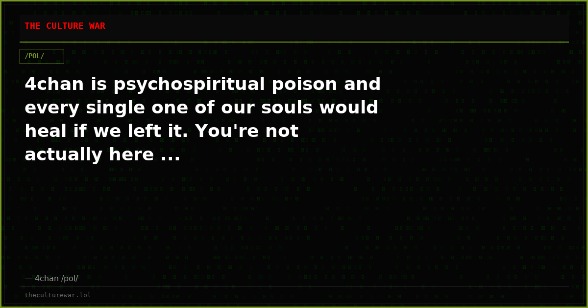 4chan is psychospiritual poison and every single one of our souls would heal if we left it. You're not actually here ...