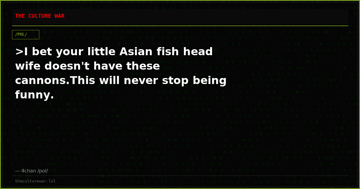 >I bet your little Asian fish head wife doesn't have these cannons.This will never stop being funny.