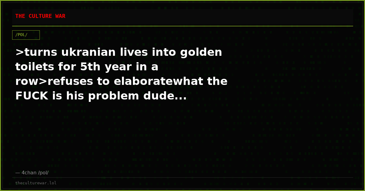 >turns ukranian lives into golden toilets for 5th year in a row>refuses to elaboratewhat the FUCK is his problem dude...