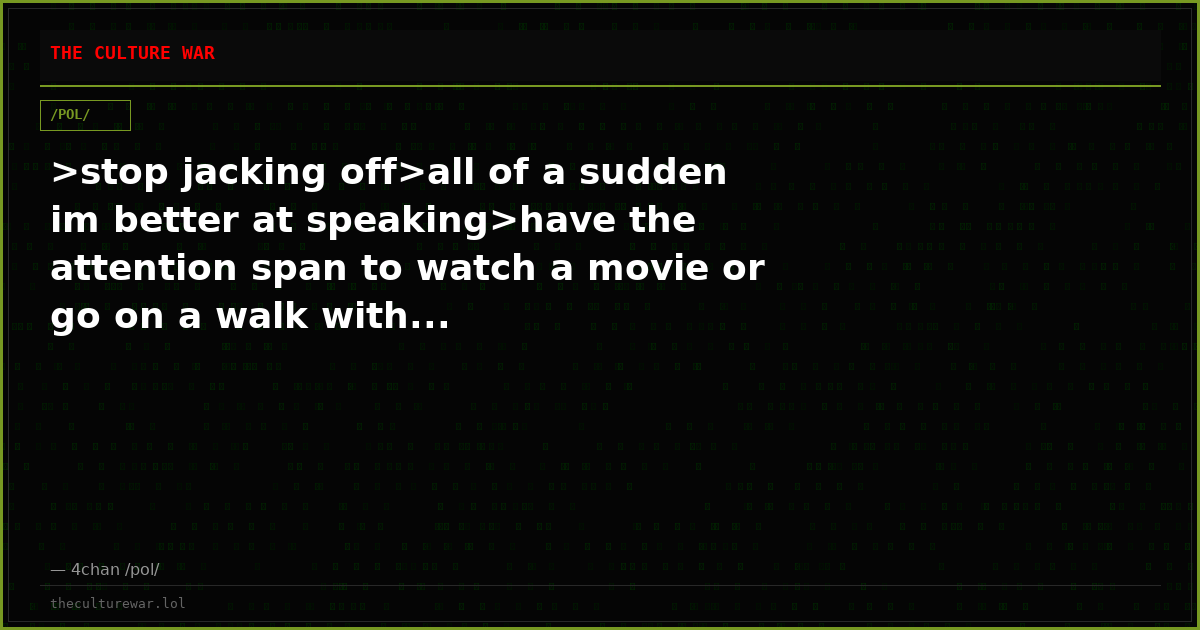 >stop jacking off>all of a sudden im better at speaking>have the attention span to watch a movie or go on a walk with...
