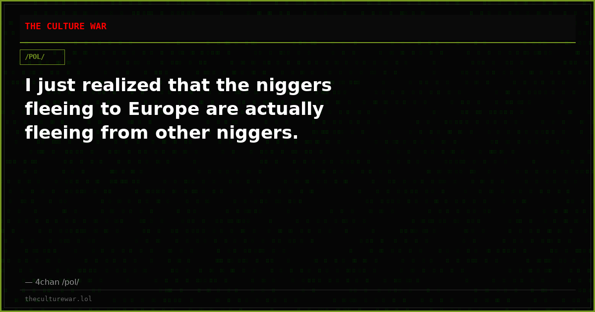I just realized that the niggers fleeing to Europe are actually fleeing from other niggers.