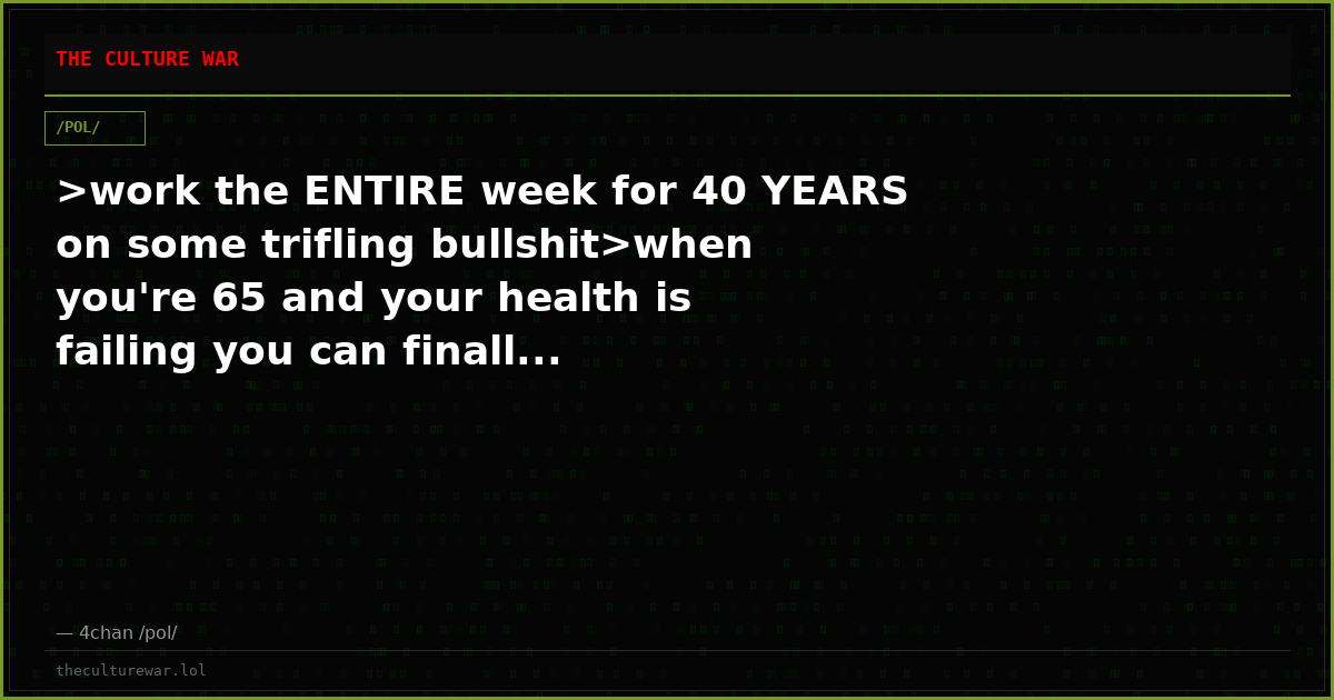 >work the ENTIRE week for 40 YEARS on some trifling bullshit>when you're 65 and your health is failing you can finall...