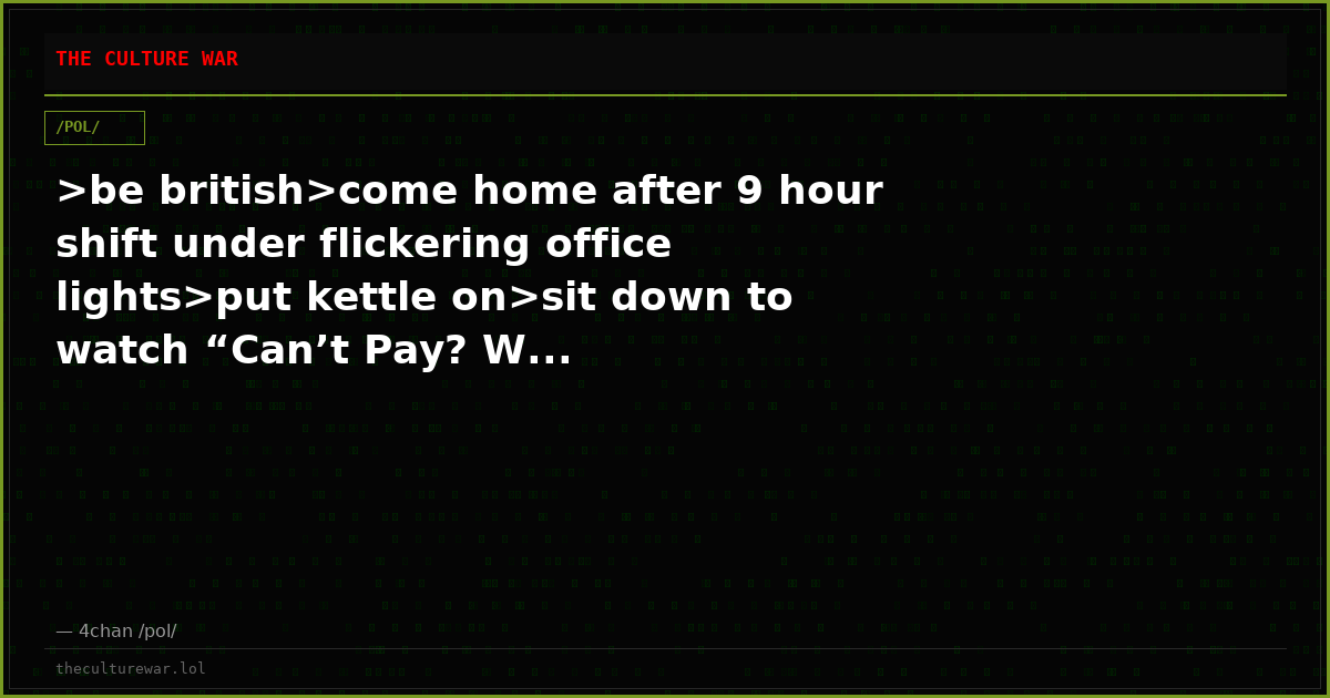 >be british>come home after 9 hour shift under flickering office lights>put kettle on>sit down to watch “Can’t Pay? W...
