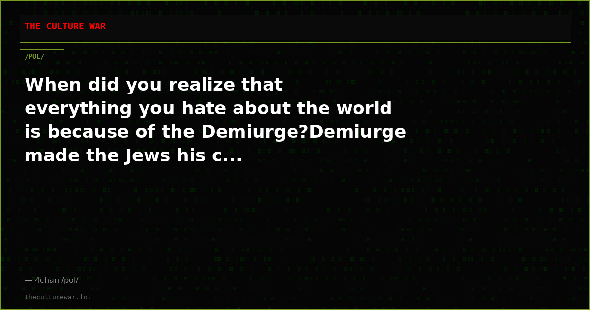 When did you realize that everything you hate about the world is because of the Demiurge?Demiurge made the Jews his c...
