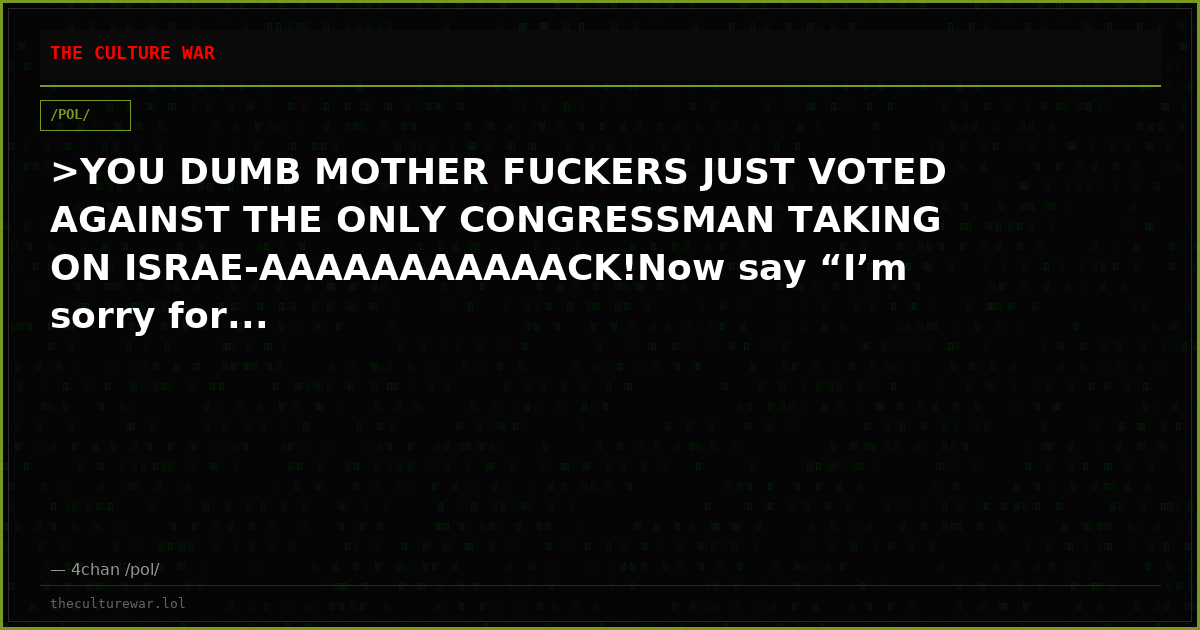 >YOU DUMB MOTHER FUCKERS JUST VOTED AGAINST THE ONLY CONGRESSMAN TAKING ON ISRAE-AAAAAAAAAAACK!Now say “I’m sorry for...