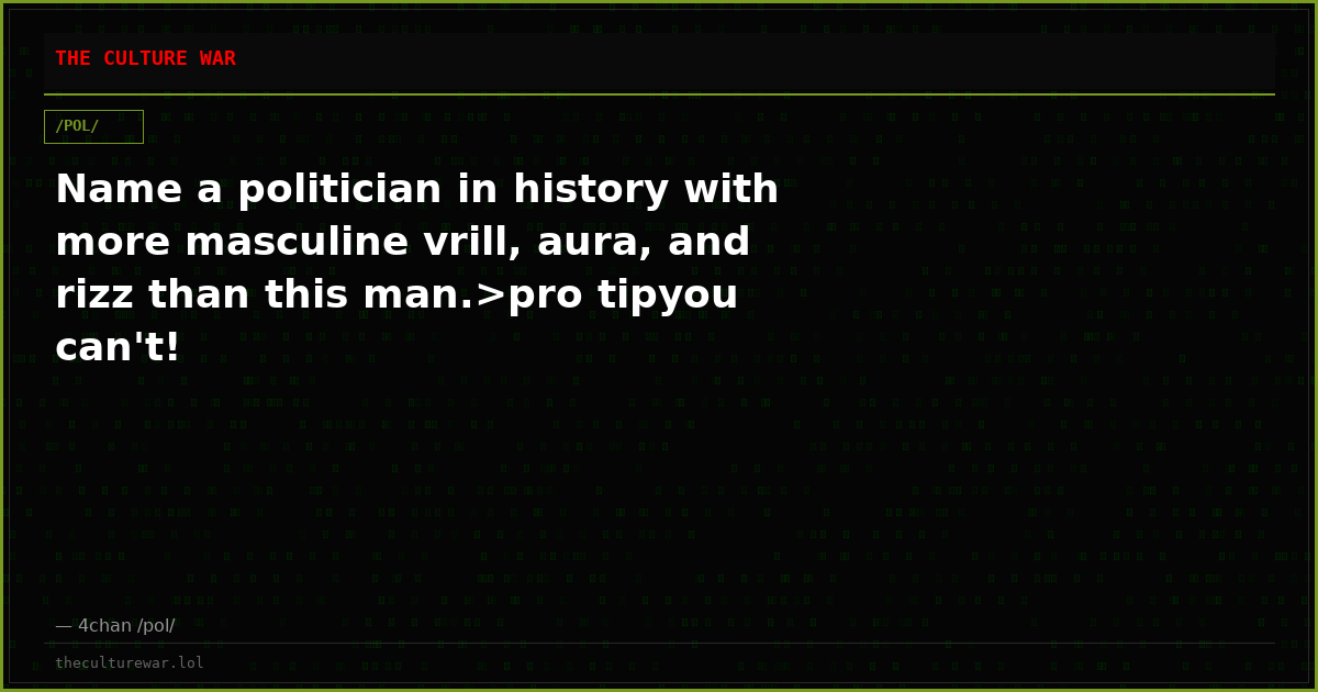 Name a politician in history with more masculine vrill, aura, and rizz than this man.>pro tipyou can't!