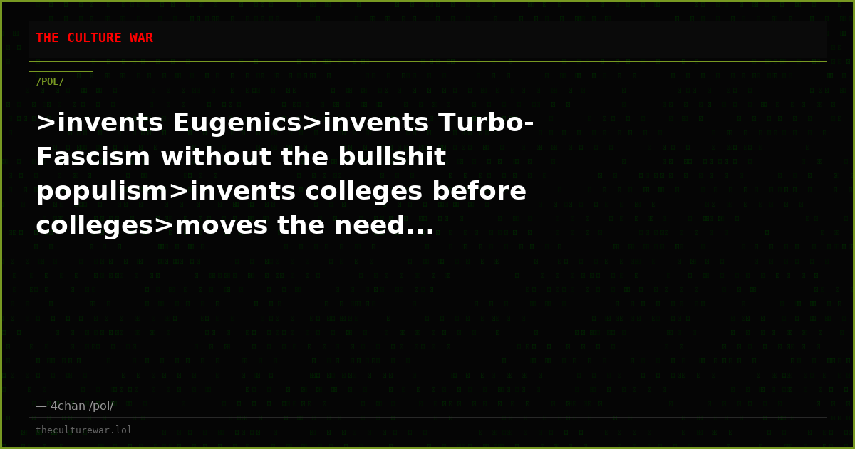 >invents Eugenics>invents Turbo-Fascism without the bullshit populism>invents colleges before colleges>moves the need...