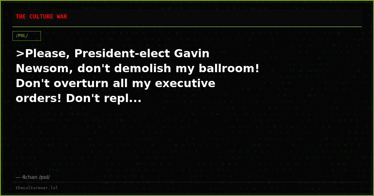 >Please, President-elect Gavin Newsom, don't demolish my ballroom! Don't overturn all my executive orders! Don't repl...