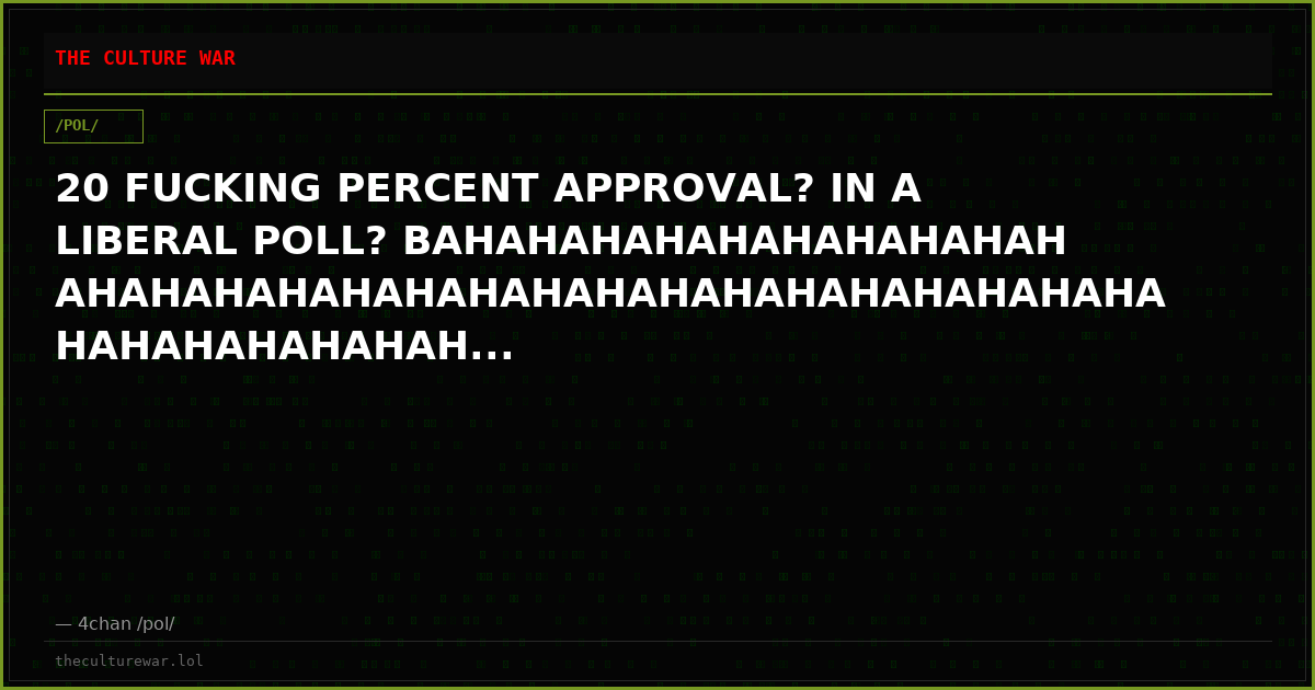 20 FUCKING PERCENT APPROVAL? IN A LIBERAL POLL? BAHAHAHAHAHAHAHAHAHAHAHAHAHAHAHAHAHAHAHAHAHAHAHAHAHAHAHAHAHAHAHAHAHAH...