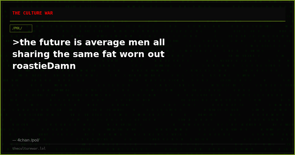>the future is average men all sharing the same fat worn out roastieDamn