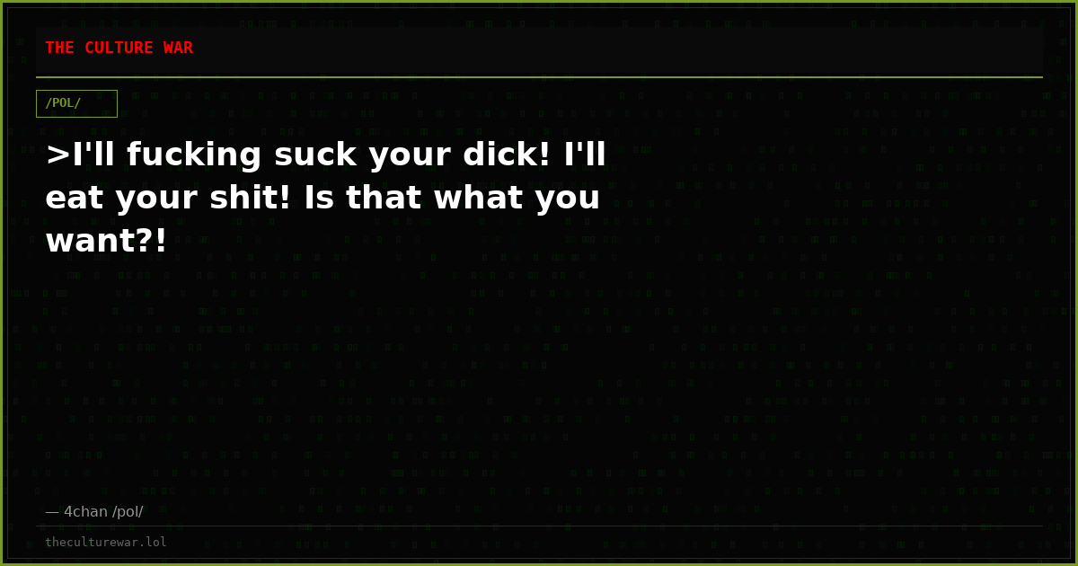 >I'll fucking suck your dick! I'll eat your shit! Is that what you want?!