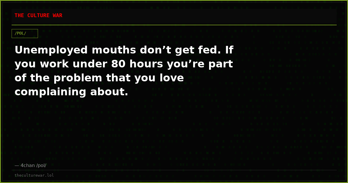 Unemployed mouths don’t get fed. If you work under 80 hours you’re part of the problem that you love complaining about.