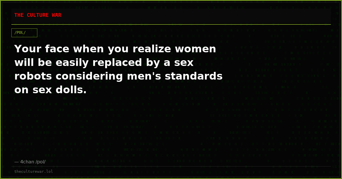 Your face when you realize women will be easily replaced by a sex robots considering men's standards on sex dolls.