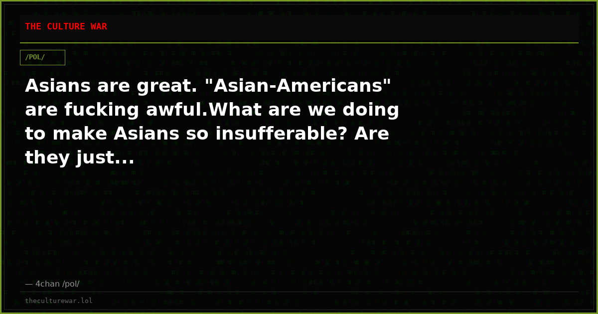 Asians are great. "Asian-Americans" are fucking awful.What are we doing to make Asians so insufferable? Are they just...