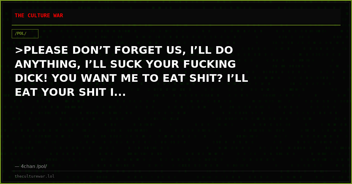 >PLEASE DON’T FORGET US, I’LL DO ANYTHING, I’LL SUCK YOUR FUCKING DICK! YOU WANT ME TO EAT SHIT? I’LL EAT YOUR SHIT I...