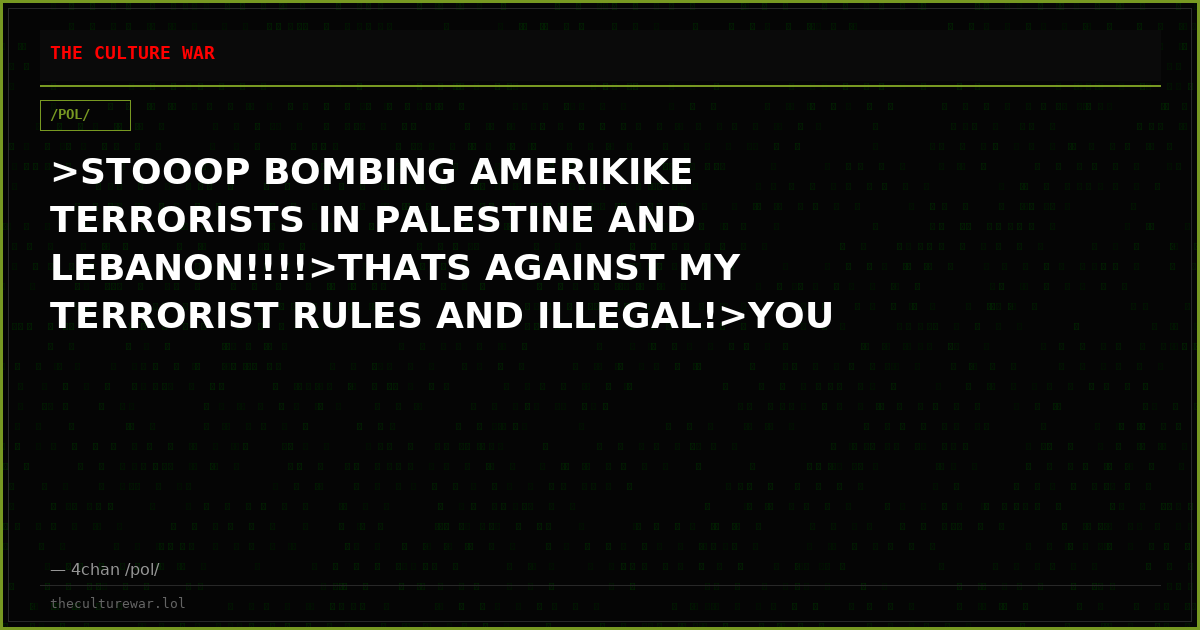 >STOOOP BOMBING AMERIKIKE TERRORISTS IN PALESTINE AND LEBANON!!!!>THATS AGAINST MY TERRORIST RULES AND ILLEGAL!>YOU C...