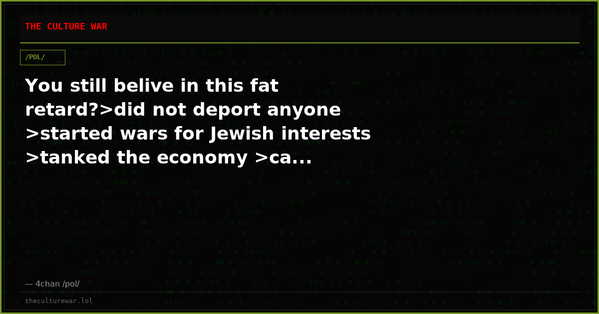 You still belive in this fat retard?>did not deport anyone >started wars for Jewish interests >tanked the economy >ca...