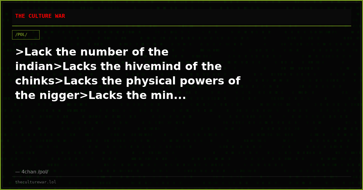 >Lack the number of the indian>Lacks the hivemind of the chinks>Lacks the physical powers of the nigger>Lacks the min...
