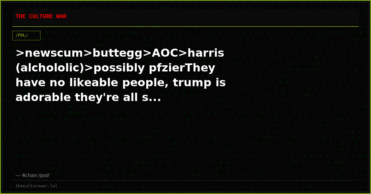 >newscum>buttegg>AOC>harris (alchololic)>possibly pfzierThey have no likeable people, trump is adorable they're all s...