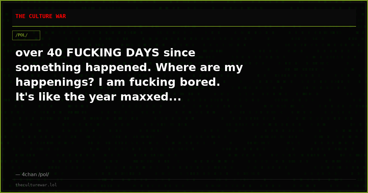 over 40 FUCKING DAYS since something happened. Where are my happenings? I am fucking bored. It's like the year maxxed...
