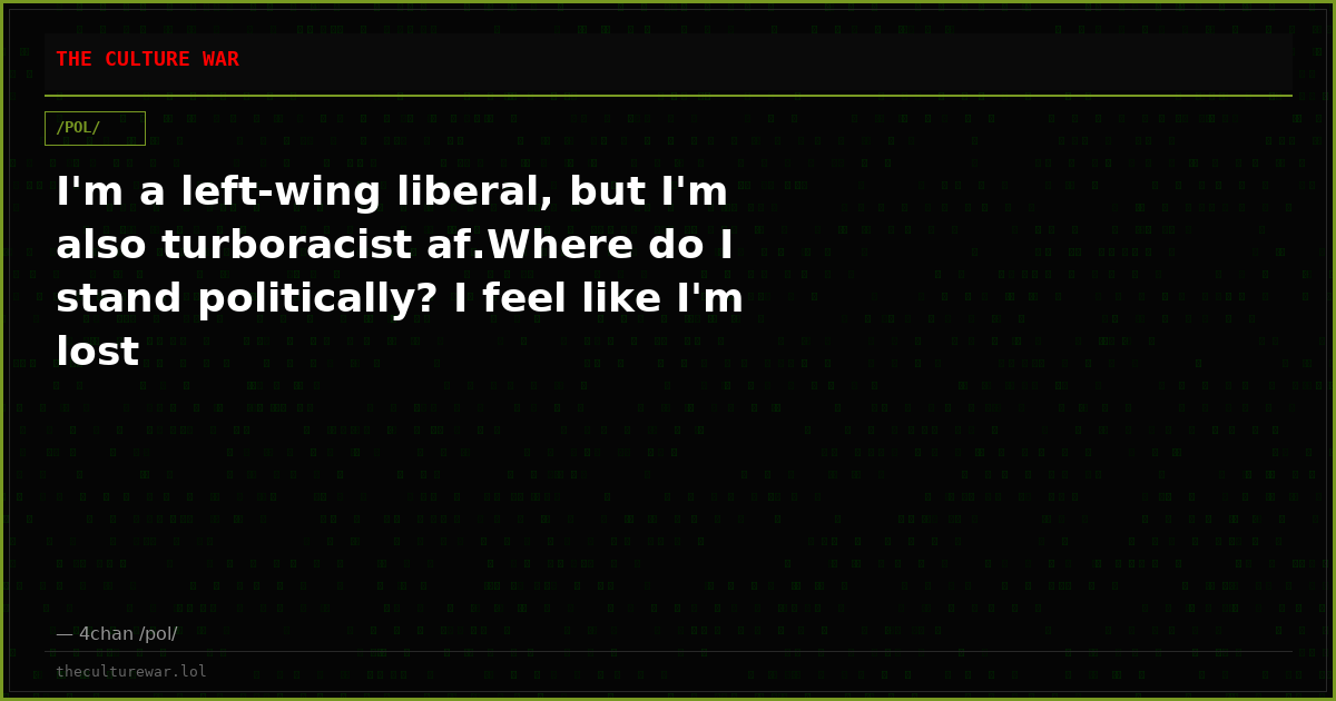I'm a left-wing liberal, but I'm also turboracist af.Where do I stand politically? I feel like I'm lost