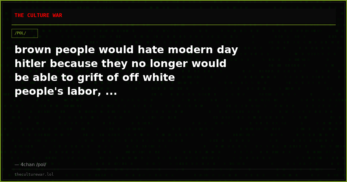 brown people would hate modern day hitler because they no longer would be able to grift of off white people's labor, ...