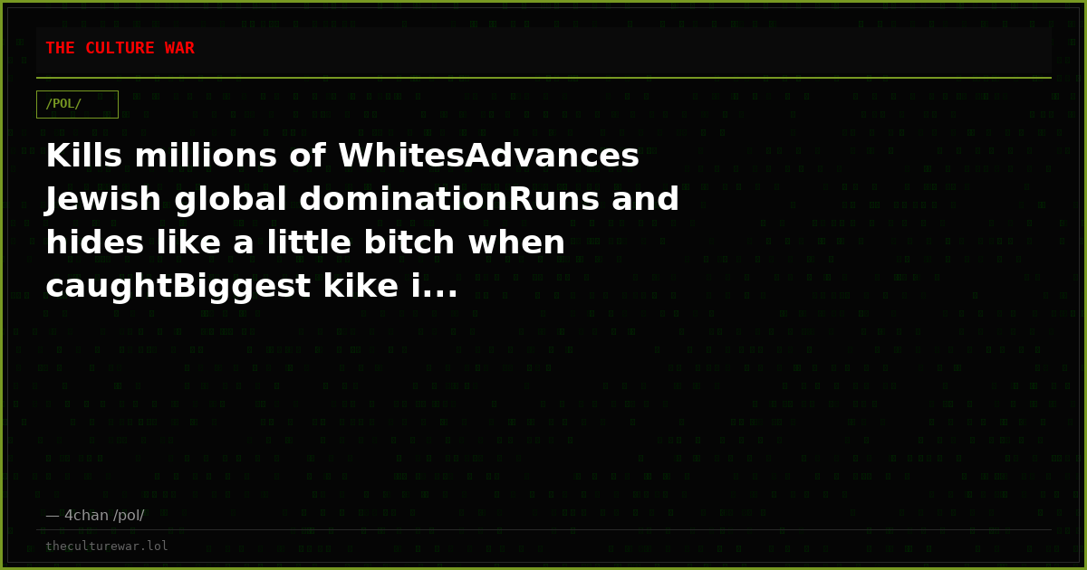 Kills millions of WhitesAdvances Jewish global dominationRuns and hides like a little bitch when caughtBiggest kike i...