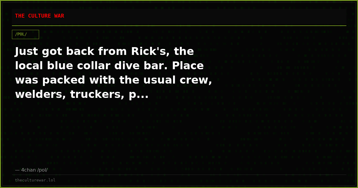 Just got back from Rick's, the local blue collar dive bar. Place was packed with the usual crew, welders, truckers, p...