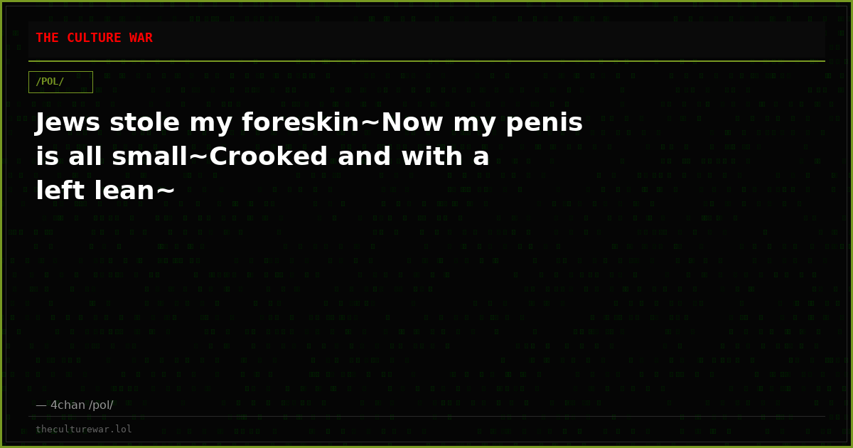 Jews stole my foreskin~Now my penis is all small~Crooked and with a left lean~