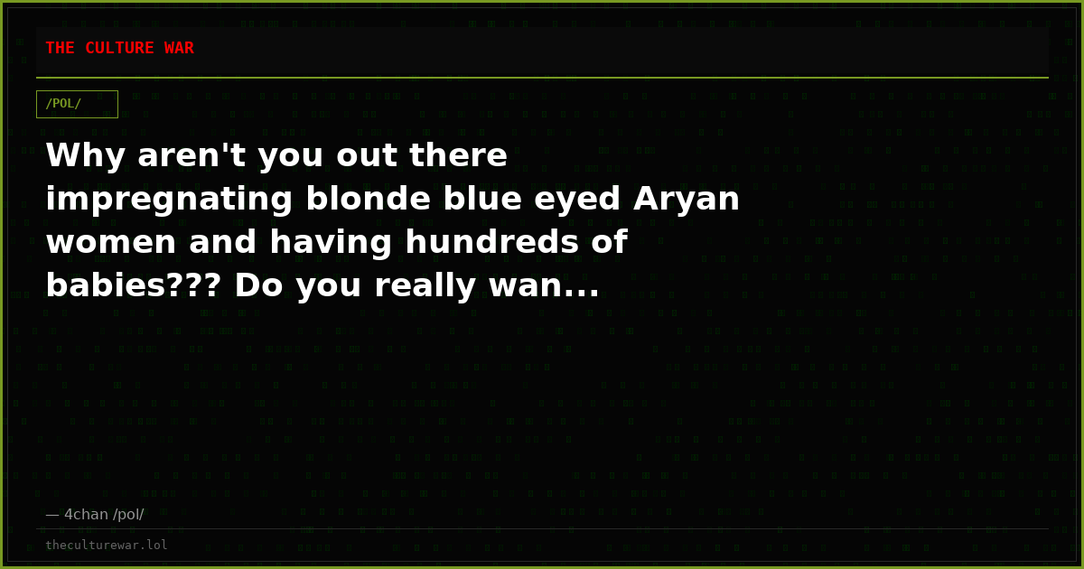 Why aren't you out there impregnating blonde blue eyed Aryan women and having hundreds of babies??? Do you really wan...