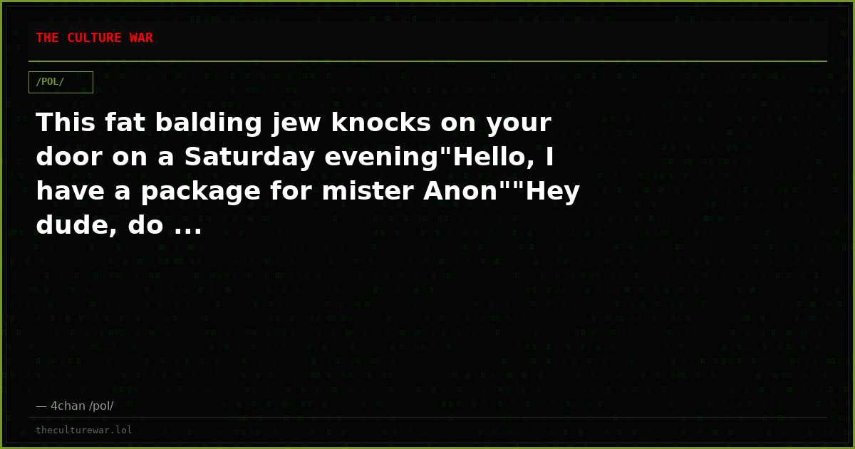 This fat balding jew knocks on your door on a Saturday evening"Hello, I have a package for mister Anon""Hey dude, do ...