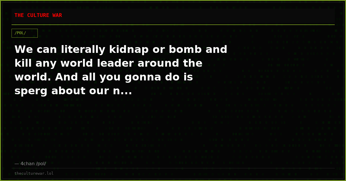 We can literally kidnap or bomb and kill any world leader around the world. And all you gonna do is sperg about our n...