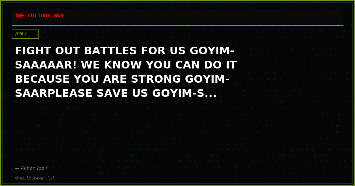 FIGHT OUT BATTLES FOR US GOYIM-SAAAAAR! WE KNOW YOU CAN DO IT BECAUSE YOU ARE STRONG GOYIM-SAARPLEASE SAVE US GOYIM-S...