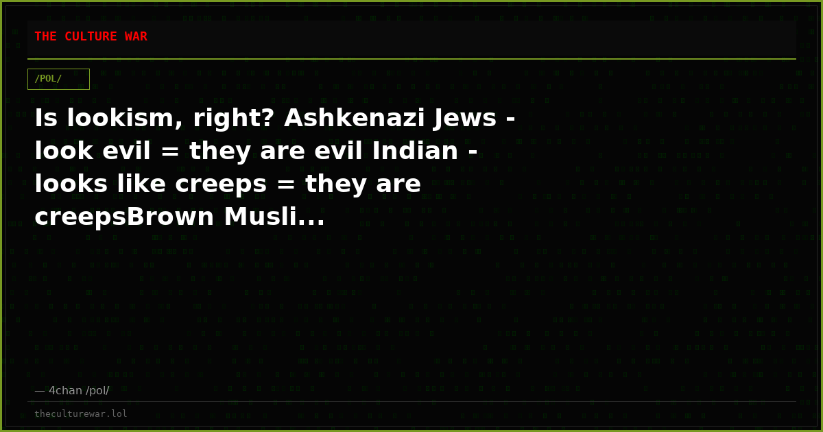 Is lookism, right? Ashkenazi Jews - look evil = they are evil Indian - looks like creeps = they are creepsBrown Musli...