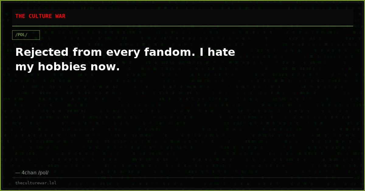 Rejected from every fandom. I hate my hobbies now.