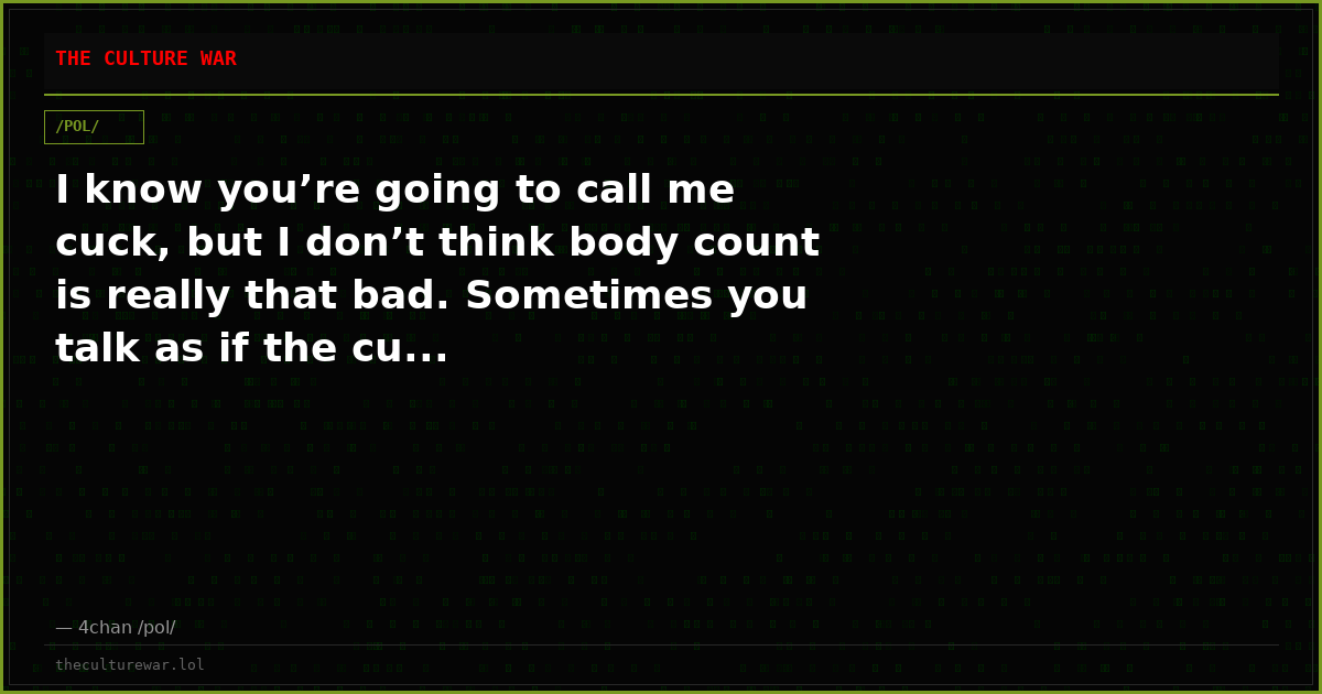 I know you’re going to call me cuck, but I don’t think body count is really that bad. Sometimes you talk as if the cu...